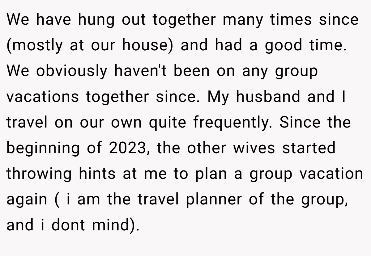 We have hung out together many times since (mostly at our house) and had a good time. We obviously haven't been on any group vacations together since. My husband and I travel on our own quite frequently. Since the beginning of 2023, the other wives started throwing hints at me to plan a group vacation again ( i am the travel planner of the group, and i dont mind).