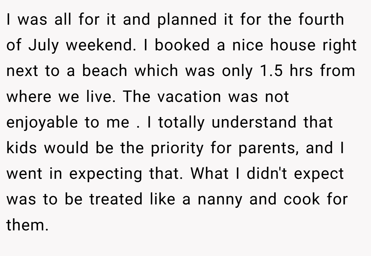 I was all for it and planned it for the fourth of July weekend. I booked a nice house right next to a beach which was only 1.5 hrs from where we live. The vacation was not enjoyable to me . I totally understand that kids would be the priority for parents, and I went in expecting that. What I didn't expect was to be treated like a nanny and cook for them.