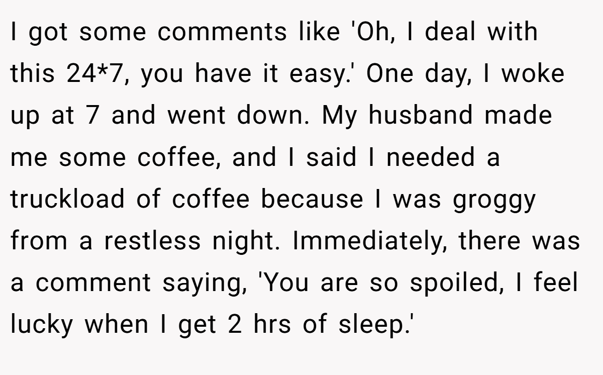 I got some comments like 'Oh, I deal with this 24*7, you have it easy.' One day, I woke up at 7 and went down. My husband made me some coffee, and I said I needed a truckload of coffee because I was groggy from a restless night. Immediately, there was a comment saying, 'You are so spoiled, I feel lucky when I get 2 hrs of sleep.'