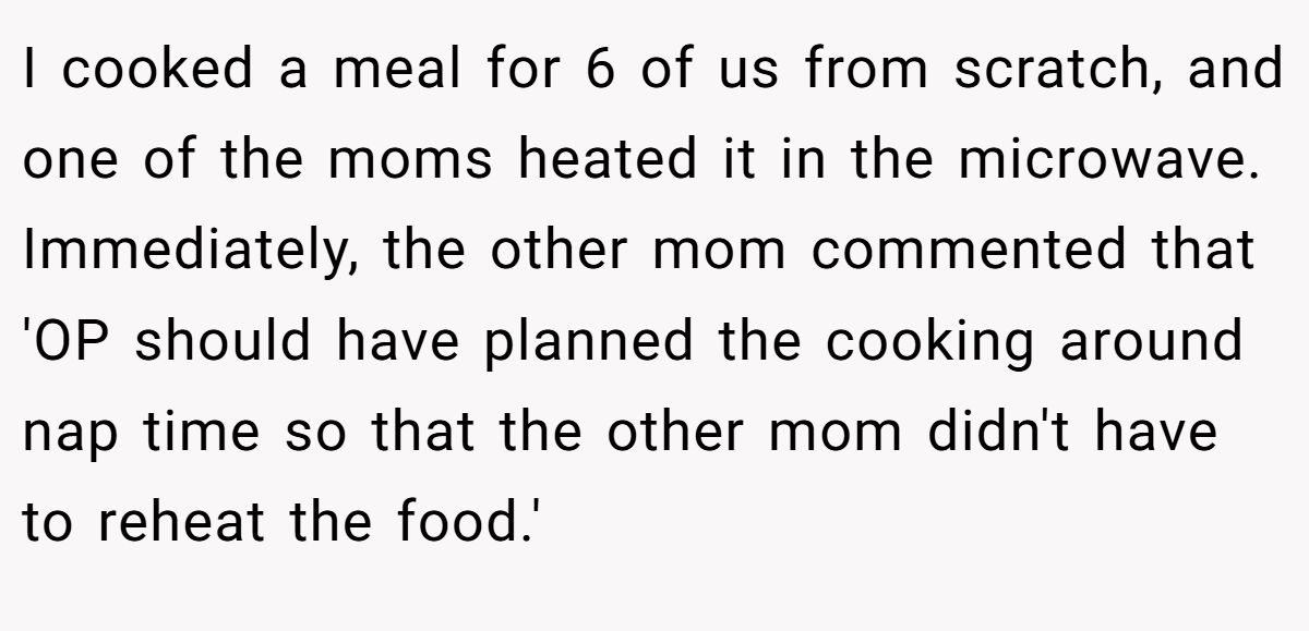 I cooked a meal for 6 of us from scratch, and one of the moms heated it in the microwave. Immediately, the other mom commented that 'OP should have planned the cooking around nap time so that the other mom didn't have to reheat the food.'