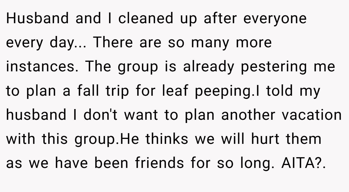 Husband and I cleaned up after everyone every day... There are so many more instances. The group is already pestering me to plan a fall trip for leaf peeping.I told my husband I don't want to plan another vacation with this group.He thinks we will hurt them as we have been friends for so long. AITA?.