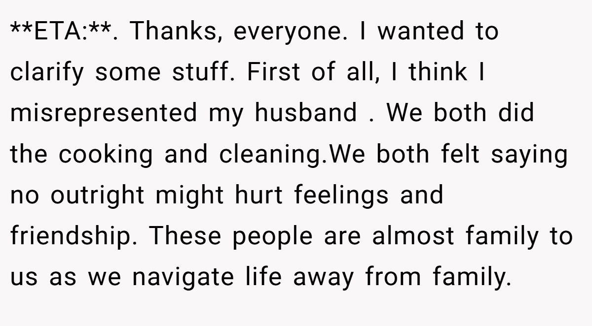 **ETA:**. Thanks, everyone. I wanted to clarify some stuff. First of all, I think I misrepresented my husband . We both did the cooking and cleaning.We both felt saying no outright might hurt feelings and friendship. These people are almost family to us as we navigate life away from family.