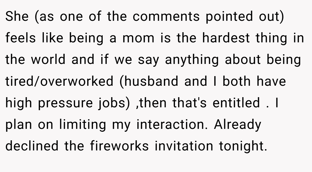 She (as one of the comments pointed out) feels like being a mom is the hardest thing in the world and if we say anything about being tired/overworked (husband and I both have high pressure jobs) ,then that's entitled . I plan on limiting my interaction. Already declined the fireworks invitation tonight.
