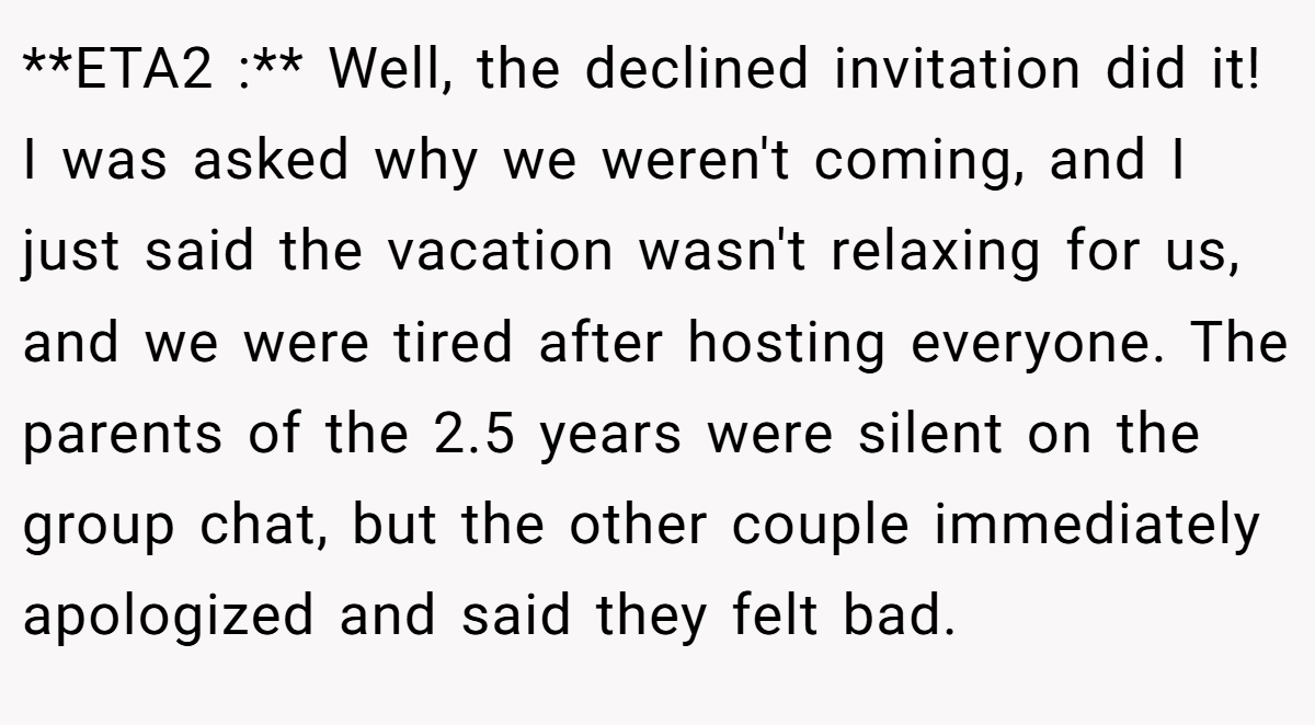 **ETA2 :** Well, the declined invitation did it! I was asked why we weren't coming, and I just said the vacation wasn't relaxing for us, and we were tired after hosting everyone. The parents of the 2.5 years were silent on the group chat, but the other couple immediately apologized and said they felt bad.