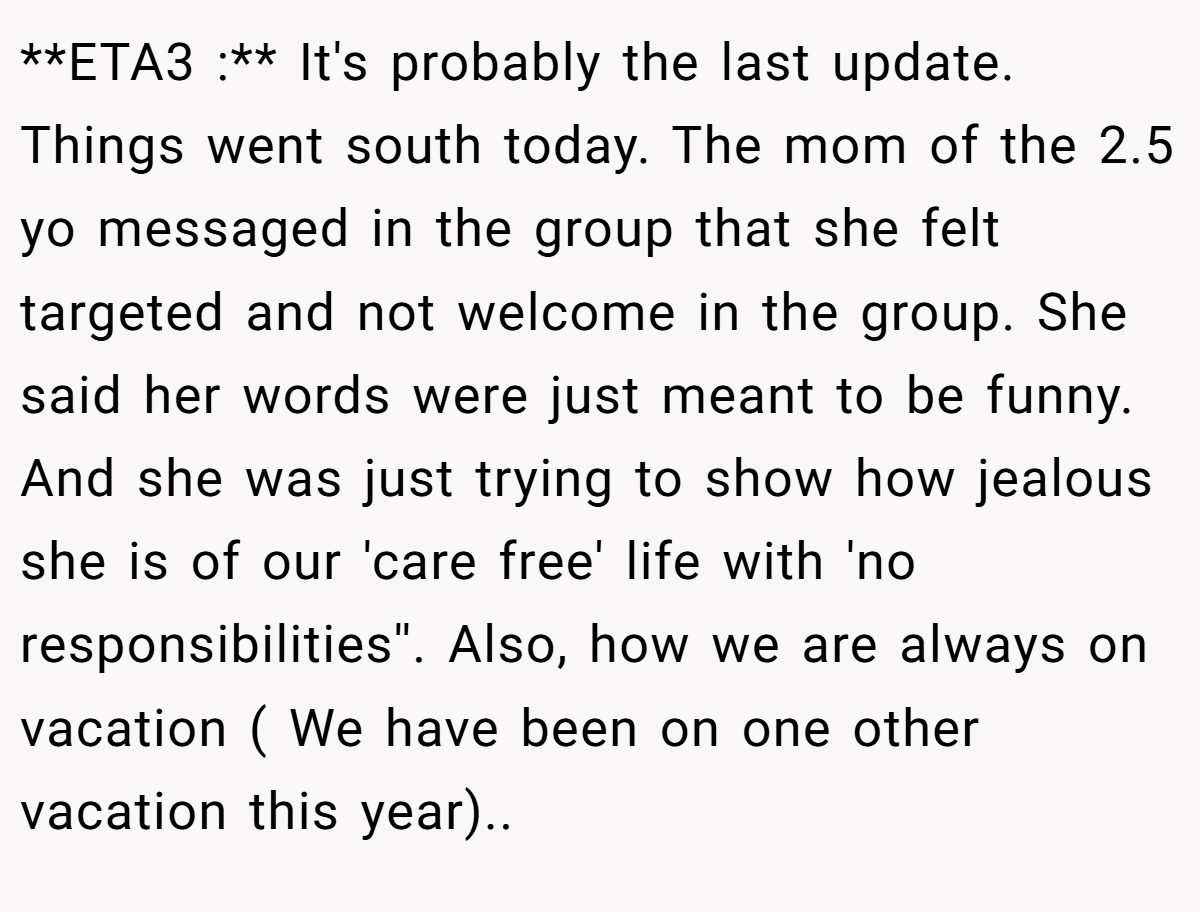**ETA3 :** It's probably the last update. Things went south today. The mom of the 2.5 yo messaged in the group that she felt targeted and not welcome in the group. She said her words were just meant to be funny. And she was just trying to show how jealous she is of our 'care free' life with 'no responsibilities''. Also, how we are always on vacation ( We have been on one other vacation this year)..