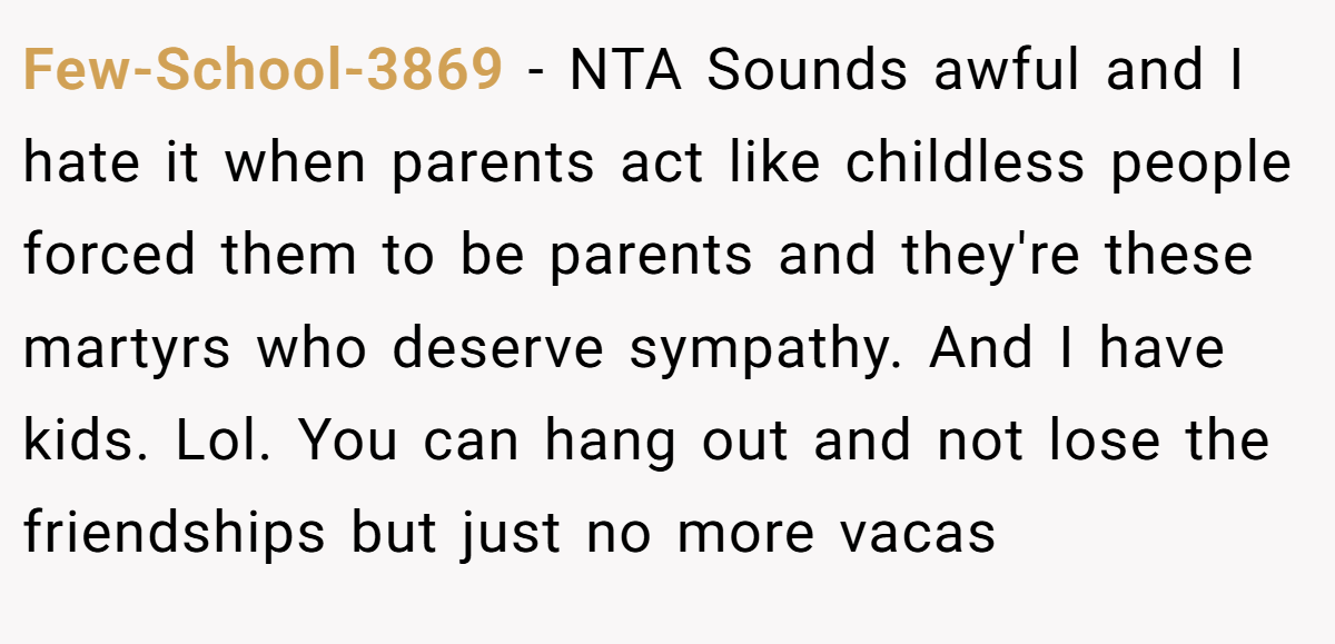 Few-School-3869 − NTA Sounds awful and I hate it when parents act like childless people forced them to be parents and they're these martyrs who deserve sympathy. And I have kids. Lol. You can hang out and not lose the friendships but just no more vacas