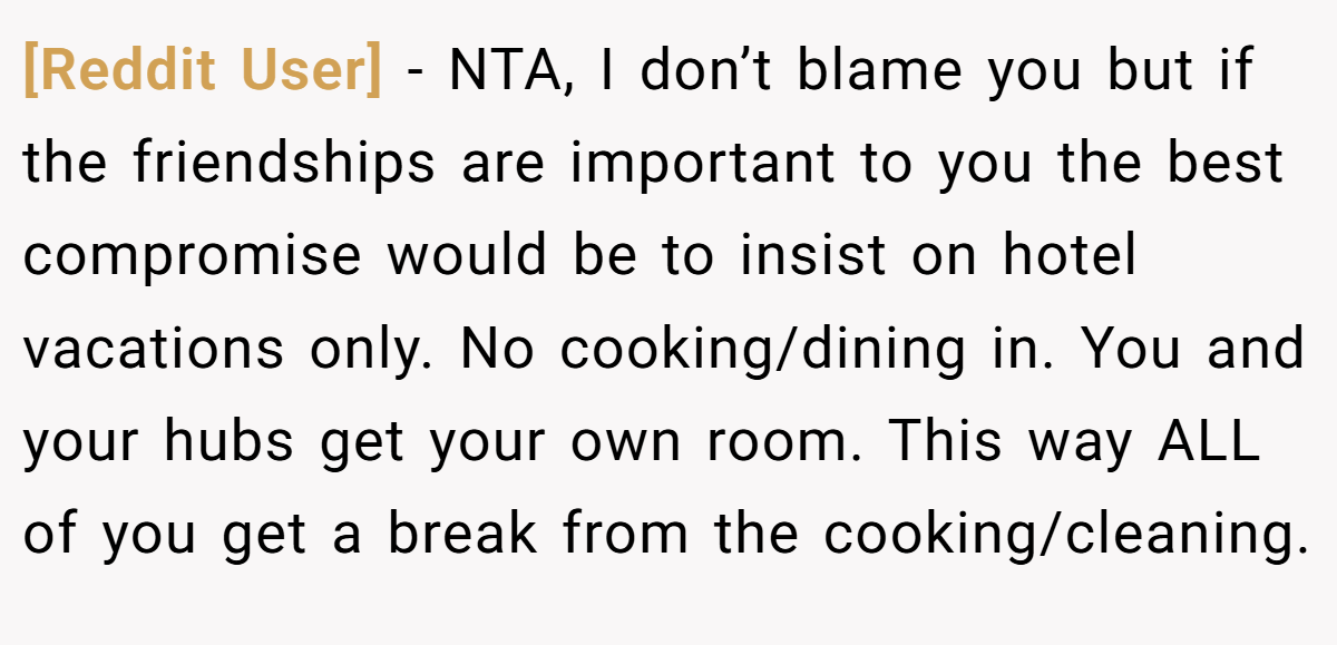 [Reddit User] − NTA, I don’t blame you but if the friendships are important to you the best compromise would be to insist on hotel vacations only. No cooking/dining in. You and your hubs get your own room. This way ALL of you get a break from the cooking/cleaning.