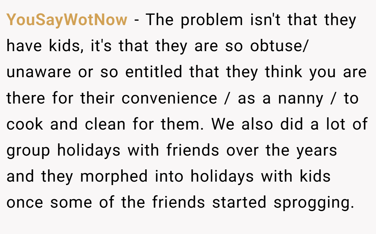 YouSayWotNow − The problem isn't that they have kids, it's that they are so obtuse/ unaware or so entitled that they think you are there for their convenience / as a nanny / to cook and clean for them. We also did a lot of group holidays with friends over the years and they morphed into holidays with kids once some of the friends started sprogging.