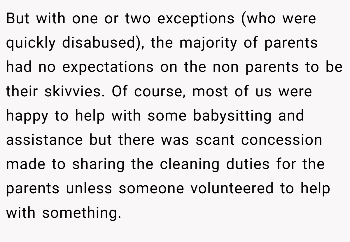 But with one or two exceptions (who were quickly disabused), the majority of parents had no expectations on the non parents to be their skivvies. Of course, most of us were happy to help with some babysitting and assistance but there was scant concession made to sharing the cleaning duties for the parents unless someone volunteered to help with something.