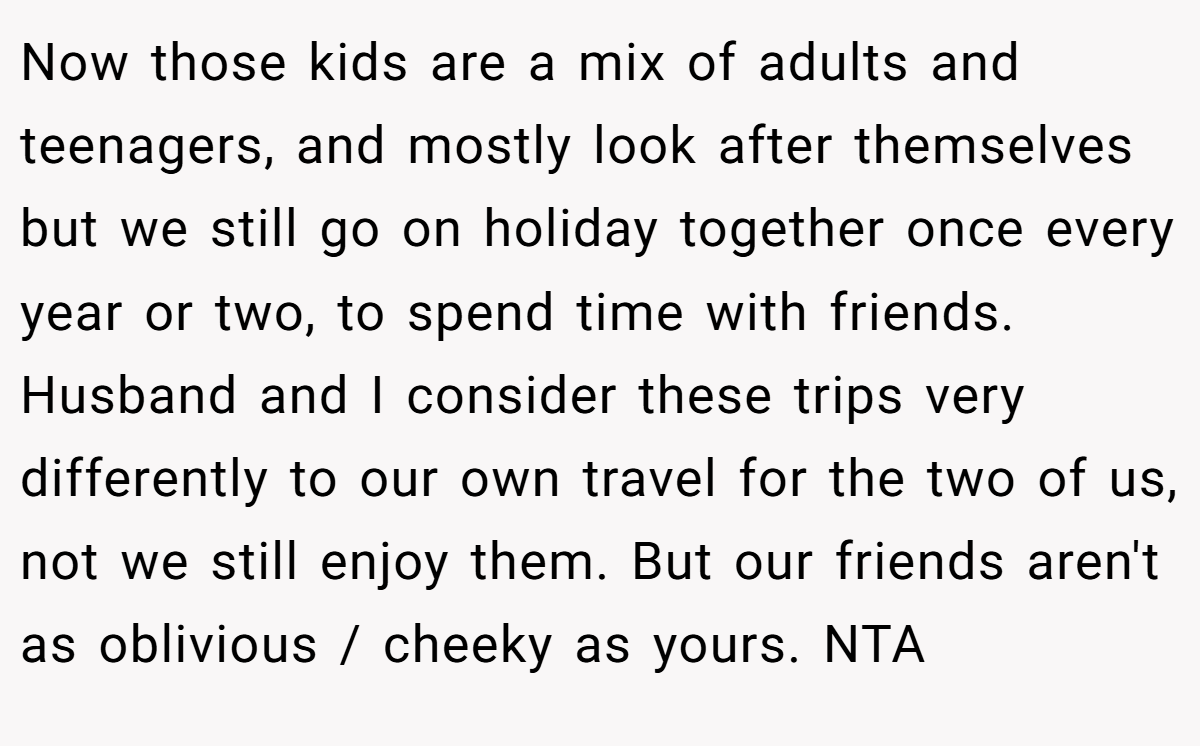 Now those kids are a mix of adults and teenagers, and mostly look after themselves but we still go on holiday together once every year or two, to spend time with friends. Husband and I consider these trips very differently to our own travel for the two of us, not we still enjoy them. But our friends aren't as oblivious / cheeky as yours. NTA