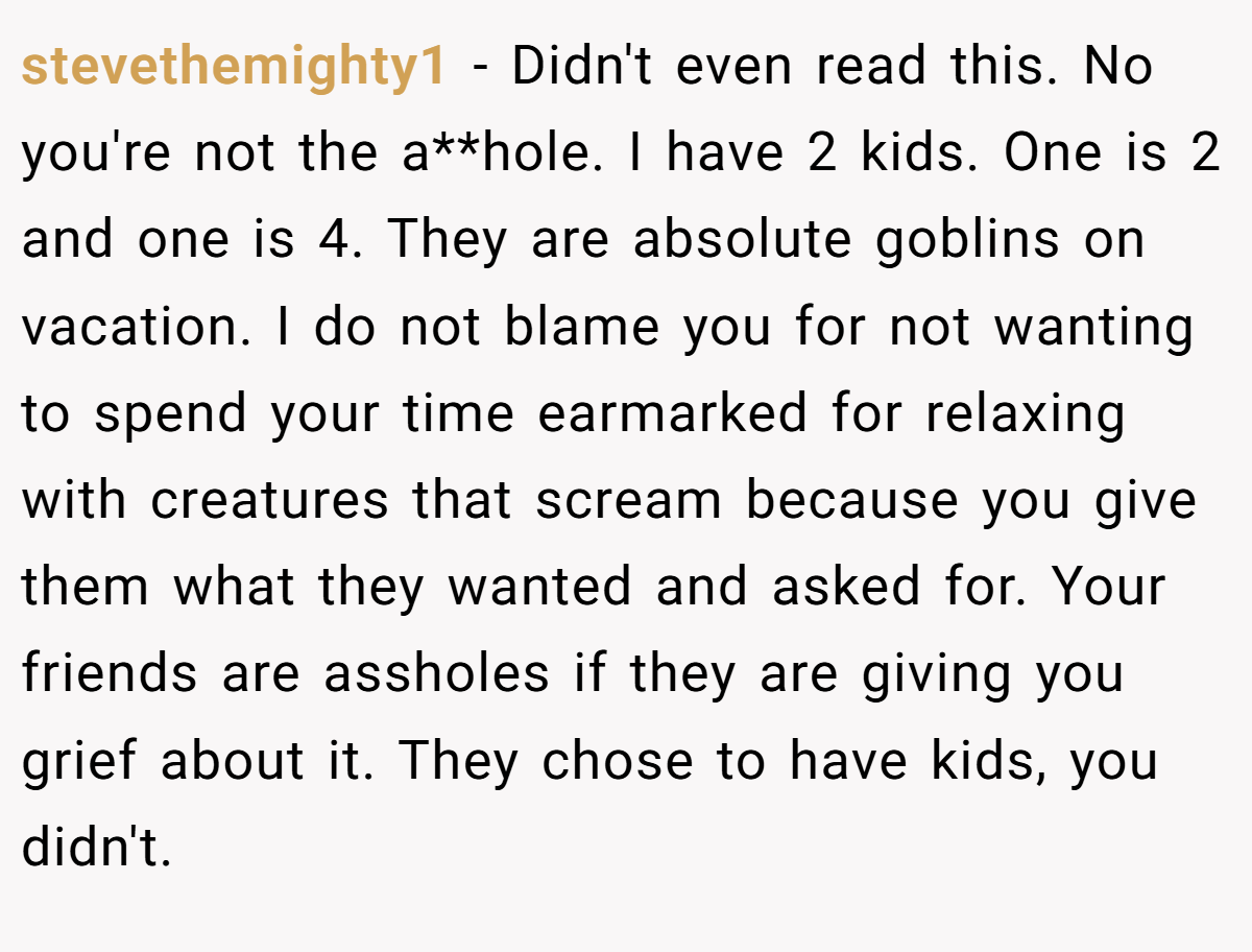 stevethemighty1 − Didn't even read this. No you're not the a**hole. I have 2 kids. One is 2 and one is 4. They are absolute goblins on vacation. I do not blame you for not wanting to spend your time earmarked for relaxing with creatures that scream because you give them what they wanted and asked for. Your friends are assholes if they are giving you grief about it. They chose to have kids, you didn't.