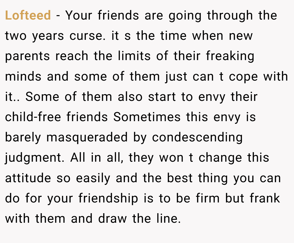 Lofteed − Your friends are going through the two years curse. it s the time when new parents reach the limits of their freaking minds and some of them just can t cope with it.. Some of them also start to envy their child-free friends Sometimes this envy is barely masqueraded by condescending judgment. All in all, they won t change this attitude so easily and the best thing you can do for your friendship is to be firm but frank with them and draw the line.