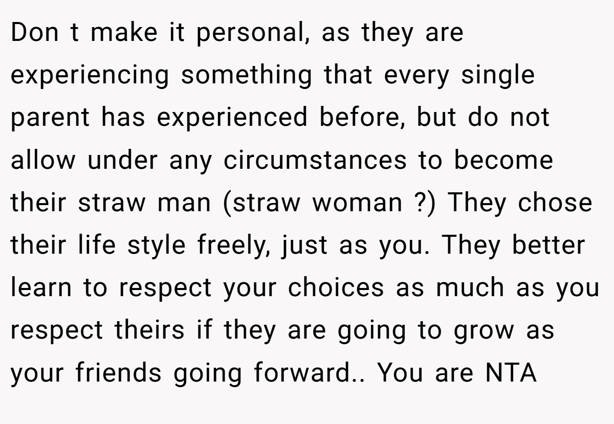 Don t make it personal, as they are experiencing something that every single parent has experienced before, but do not allow under any circumstances to become their straw man (straw woman ?) They chose their life style freely, just as you. They better learn to respect your choices as much as you respect theirs if they are going to grow as your friends going forward.. You are NTA
