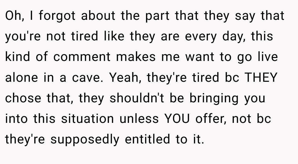 Oh, I forgot about the part that they say that you're not tired like they are every day, this kind of comment makes me want to go live alone in a cave. Yeah, they're tired bc THEY chose that, they shouldn't be bringing you into this situation unless YOU offer, not bc they're supposedly entitled to it.