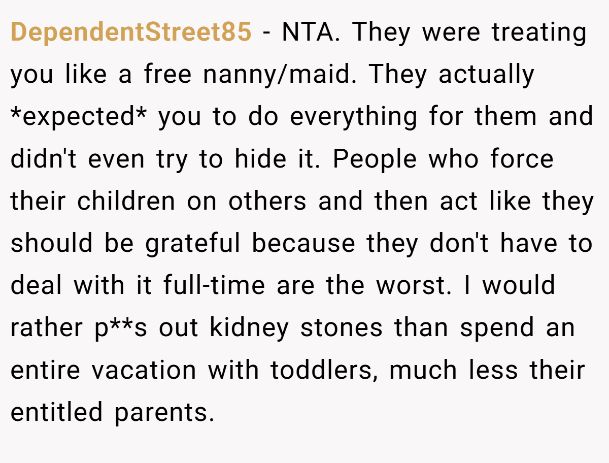 DependentStreet85 − NTA. They were treating you like a free nanny/maid. They actually *expected* you to do everything for them and didn't even try to hide it. People who force their children on others and then act like they should be grateful because they don't have to deal with it full-time are the worst. I would rather p**s out kidney stones than spend an entire vacation with toddlers, much less their entitled parents.