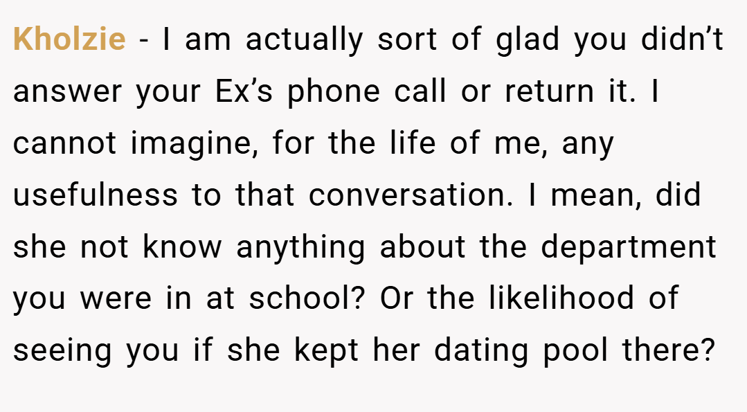 Kholzie − I am actually sort of glad you didn’t answer your Ex’s phone call or return it. I cannot imagine, for the life of me, any usefulness to that conversation. I mean, did she not know anything about the department you were in at school? Or the likelihood of seeing you if she kept her dating pool there?