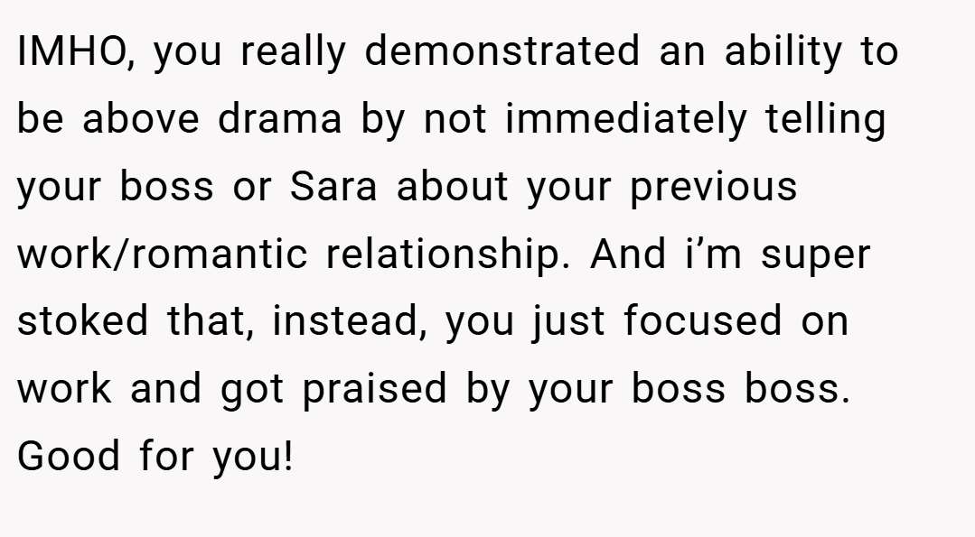 IMHO, you really demonstrated an ability to be above drama by not immediately telling your boss or Sara about your previous work/romantic relationship. And i’m super stoked that, instead, you just focused on work and got praised by your boss boss. Good for you!