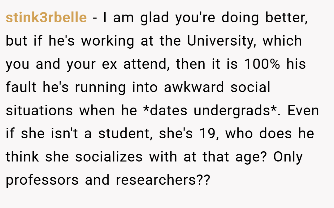 stink3rbelle − I am glad you're doing better, but if he's working at the University, which you and your ex attend, then it is 100% his fault he's running into awkward social situations when he *dates undergrads*. Even if she isn't a student, she's 19, who does he think she socializes with at that age? Only professors and researchers??