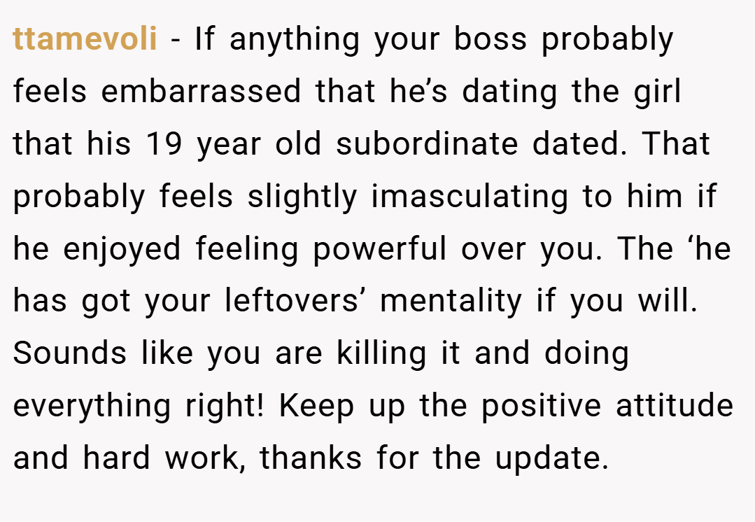 ttamevoli − If anything your boss probably feels embarrassed that he’s dating the girl that his 19 year old subordinate dated. That probably feels slightly imasculating to him if he enjoyed feeling powerful over you. The ‘he has got your leftovers’ mentality if you will. Sounds like you are killing it and doing everything right! Keep up the positive attitude and hard work, thanks for the update.