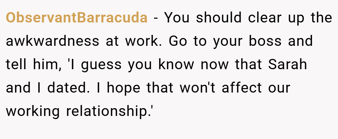 ObservantBarracuda − You should clear up the awkwardness at work. Go to your boss and tell him, 'I guess you know now that Sarah and I dated. I hope that won't affect our working relationship.'