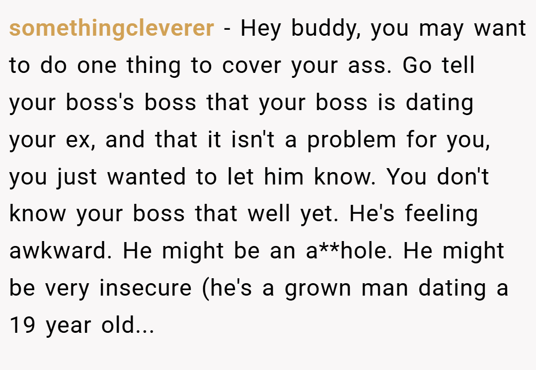 somethingcleverer − Hey buddy, you may want to do one thing to cover your ass. Go tell your boss's boss that your boss is dating your ex, and that it isn't a problem for you, you just wanted to let him know. You don't know your boss that well yet. He's feeling awkward. He might be an a**hole. He might be very insecure (he's a grown man dating a 19 year old...