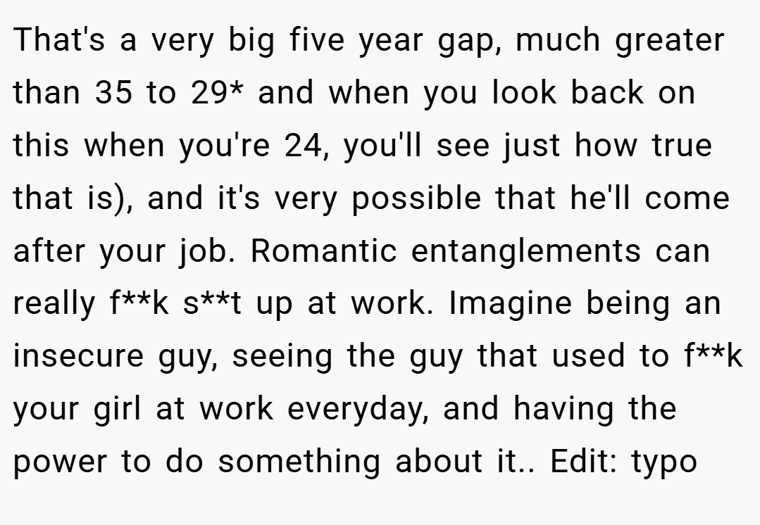 That's a very big five year gap, much greater than 35 to 29* and when you look back on this when you're 24, you'll see just how true that is), and it's very possible that he'll come after your job. Romantic entanglements can really f**k s**t up at work. Imagine being an insecure guy, seeing the guy that used to f**k your girl at work everyday, and having the power to do something about it.. Edit: typo