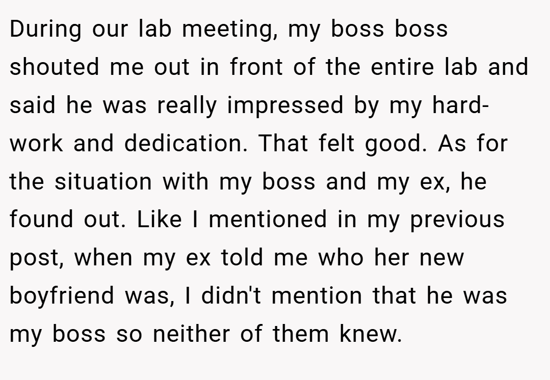 During our lab meeting, my boss boss shouted me out in front of the entire lab and said he was really impressed by my hard-work and dedication. That felt good. As for the situation with my boss and my ex, he found out. Like I mentioned in my previous post, when my ex told me who her new boyfriend was, I didn't mention that he was my boss so neither of them knew.