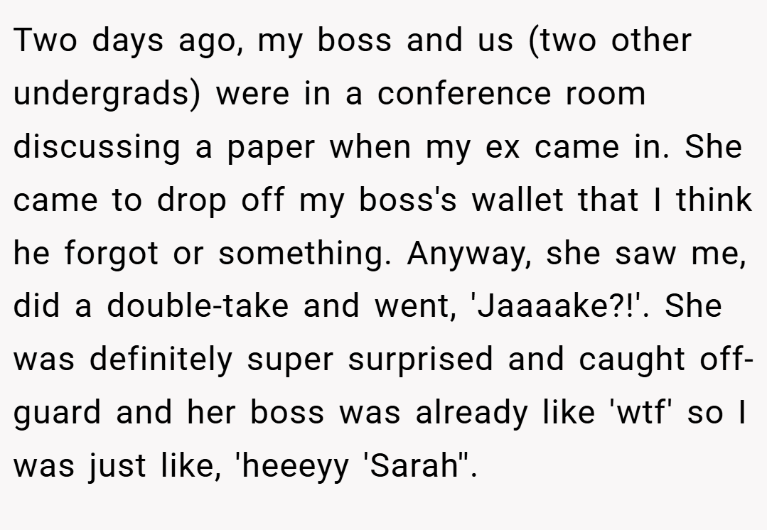 Two days ago, my boss and us (two other undergrads) were in a conference room discussing a paper when my ex came in. She came to drop off my boss's wallet that I think he forgot or something. Anyway, she saw me, did a double-take and went, 'Jaaaake?!'. She was definitely super surprised and caught off-guard and her boss was already like 'wtf' so I was just like, 'heeeyy 'Sarah''.