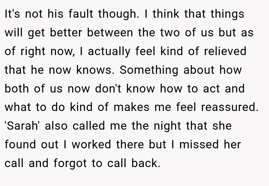 It's not his fault though. I think that things will get better between the two of us but as of right now, I actually feel kind of relieved that he now knows. Something about how both of us now don't know how to act and what to do kind of makes me feel reassured. 'Sarah' also called me the night that she found out I worked there but I missed her call and forgot to call back.