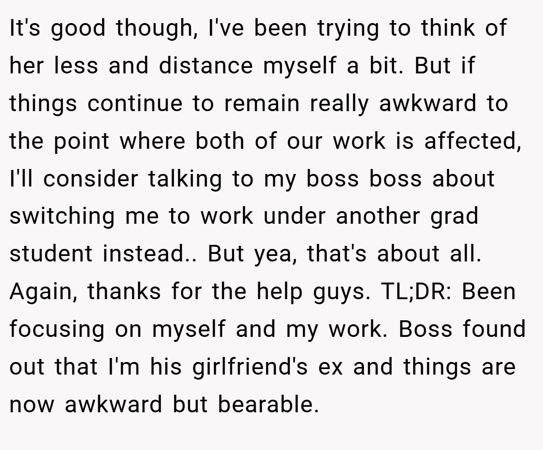 It's good though, I've been trying to think of her less and distance myself a bit. But if things continue to remain really awkward to the point where both of our work is affected, I'll consider talking to my boss boss about switching me to work under another grad student instead.. But yea, that's about all. Again, thanks for the help guys. TL;DR: Been focusing on myself and my work. Boss found out that I'm his girlfriend's ex and things are now awkward but bearable.
