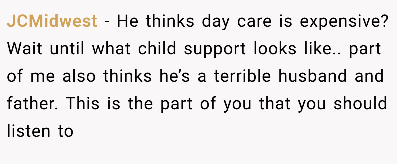JCMidwest − He thinks day care is expensive? Wait until what child support looks like.. part of me also thinks he’s a terrible husband and father. This is the part of you that you should listen to