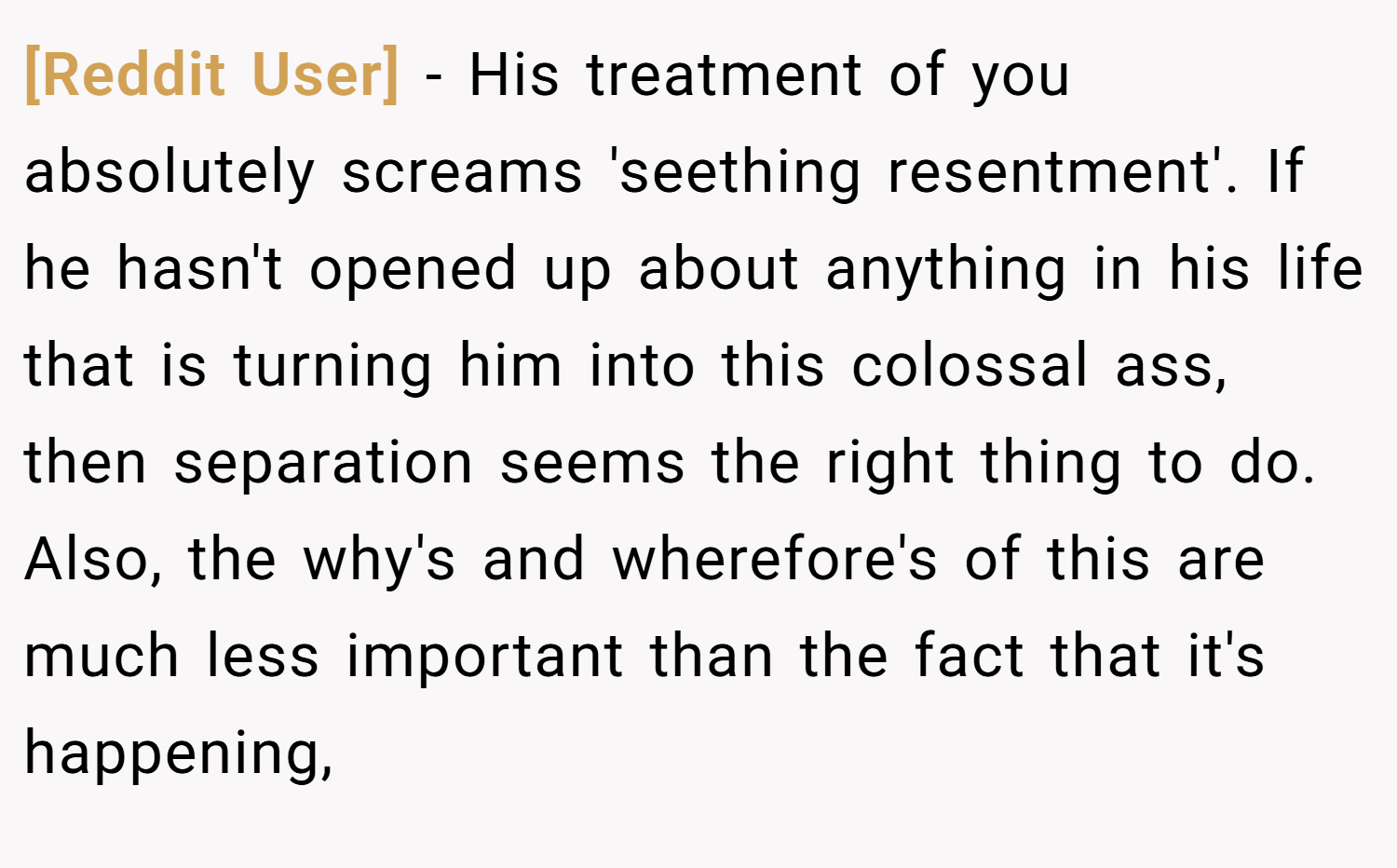 [Reddit User] − His treatment of you absolutely screams 'seething resentment'. If he hasn't opened up about anything in his life that is turning him into this colossal ass, then separation seems the right thing to do. Also, the why's and wherefore's of this are much less important than the fact that it's happening,