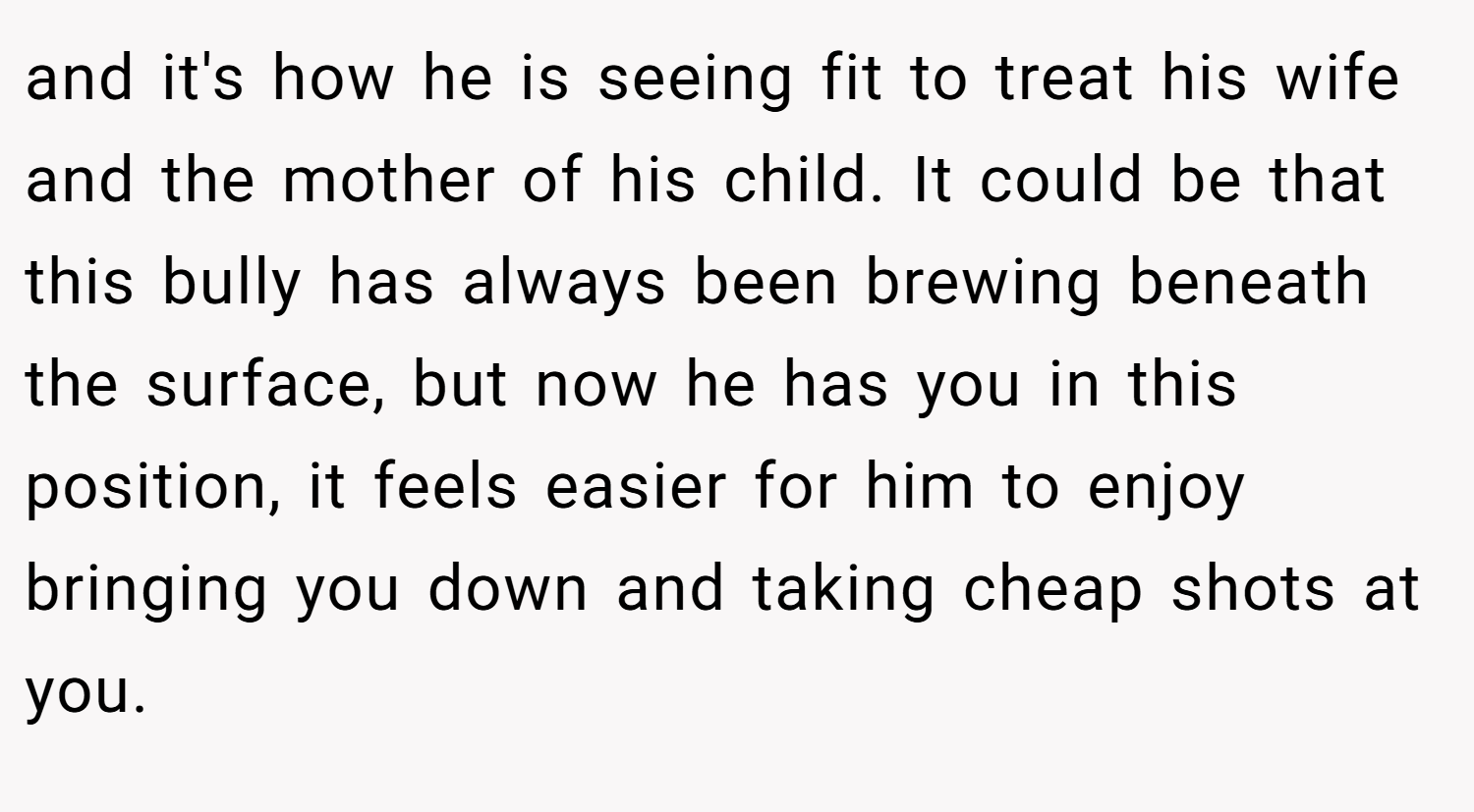 and it's how he is seeing fit to treat his wife and the mother of his child. It could be that this bully has always been brewing beneath the surface, but now he has you in this position, it feels easier for him to enjoy bringing you down and taking cheap shots at you.