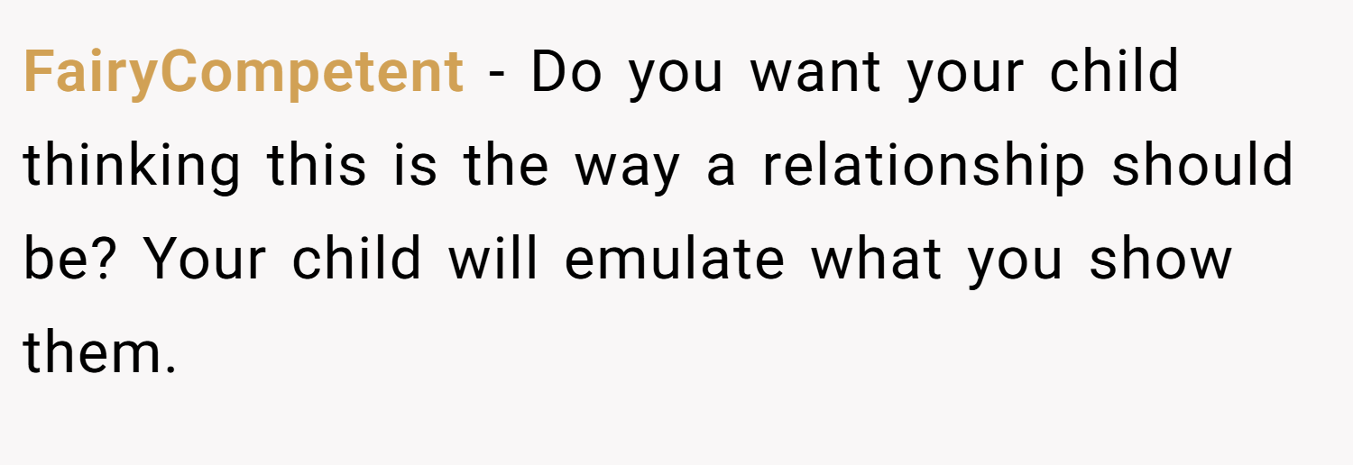 FairyCompetent − Do you want your child thinking this is the way a relationship should be? Your child will emulate what you show them. 