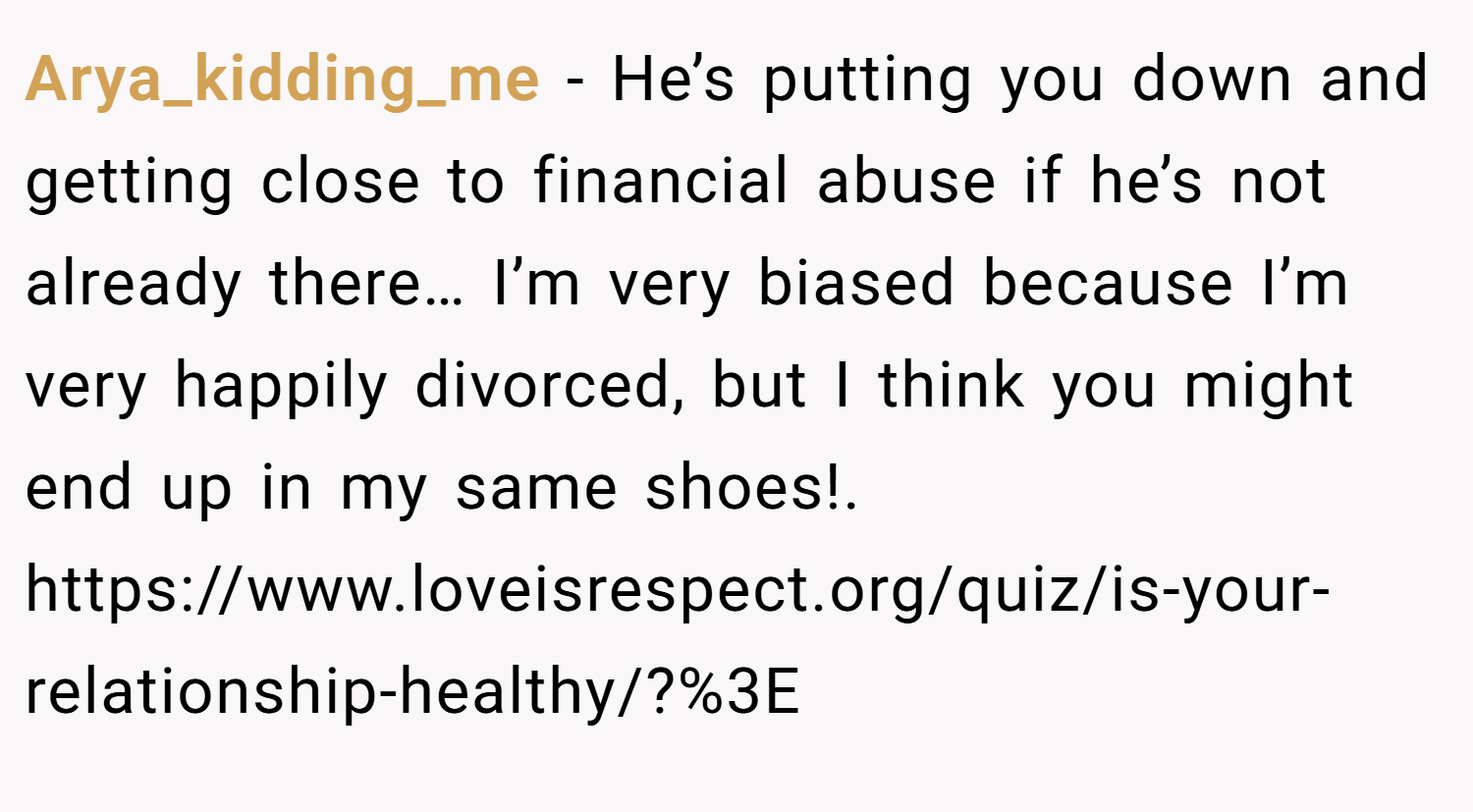 Arya_kidding_me − He’s putting you down and getting close to financial abuse if he’s not already there… I’m very biased because I’m very happily divorced, but I think you might end up in my same shoes!. https://www.loveisrespect.org/quiz/is-your-relationship-healthy/?%3E