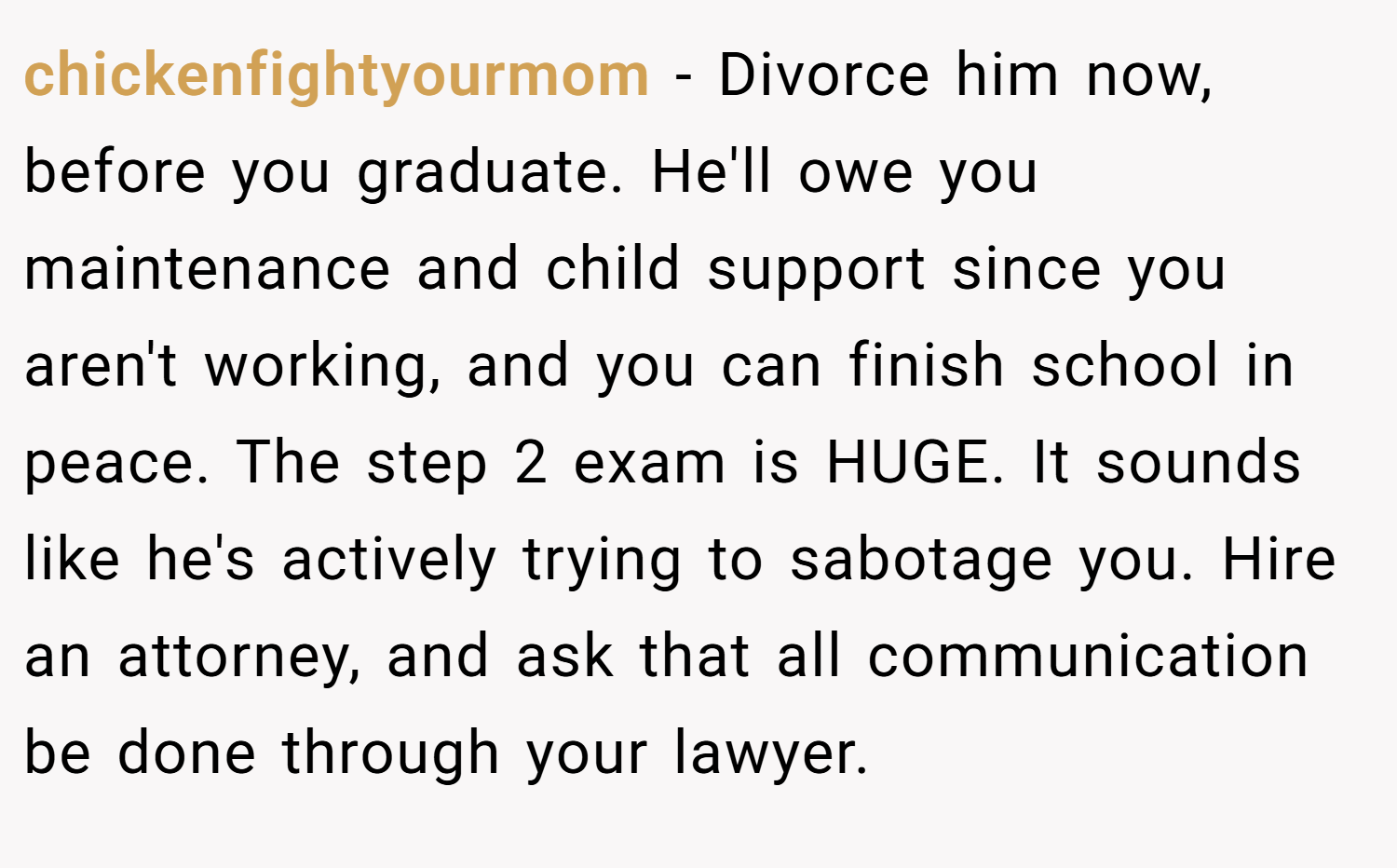 chickenfightyourmom − Divorce him now, before you graduate. He'll owe you maintenance and child support since you aren't working, and you can finish school in peace. The step 2 exam is HUGE. It sounds like he's actively trying to sabotage you. Hire an attorney, and ask that all communication be done through your lawyer.