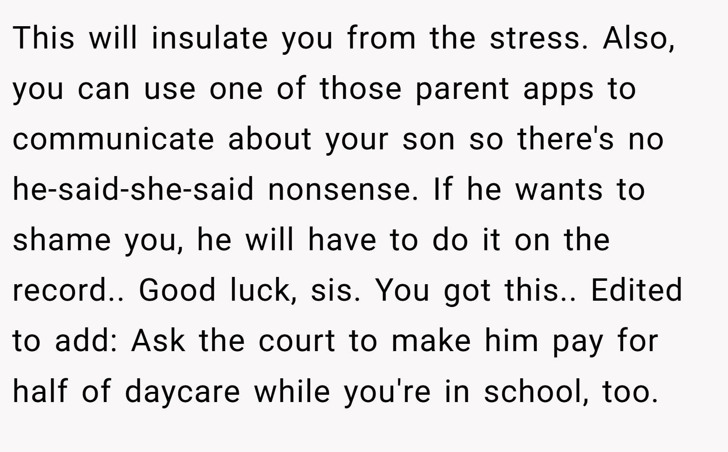 This will insulate you from the stress. Also, you can use one of those parent apps to communicate about your son so there's no he-said-she-said nonsense. If he wants to shame you, he will have to do it on the record.. Good luck, sis. You got this.. Edited to add: Ask the court to make him pay for half of daycare while you're in school, too.