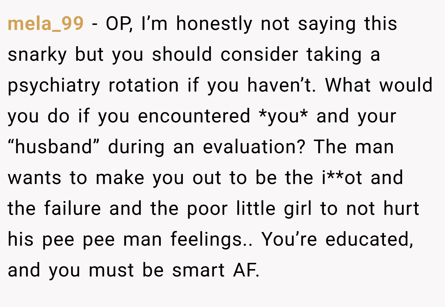 mela_99 − OP, I’m honestly not saying this snarky but you should consider taking a psychiatry rotation if you haven’t. What would you do if you encountered *you* and your “husband” during an evaluation? The man wants to make you out to be the i**ot and the failure and the poor little girl to not hurt his pee pee man feelings.. You’re educated, and you must be smart AF.