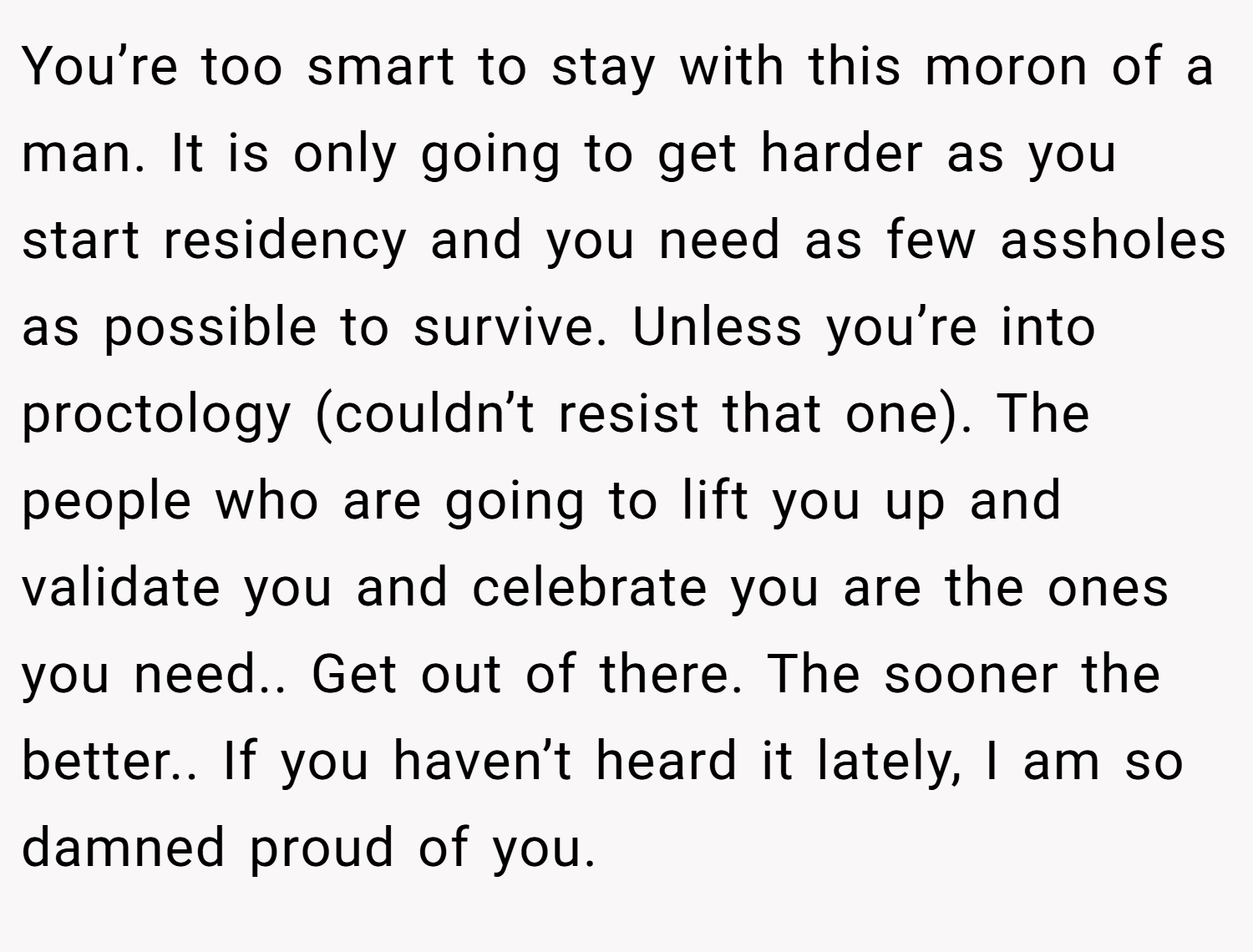 You’re too smart to stay with this moron of a man. It is only going to get harder as you start residency and you need as few assholes as possible to survive. Unless you’re into proctology (couldn’t resist that one). The people who are going to lift you up and validate you and celebrate you are the ones you need.. Get out of there. The sooner the better.. If you haven’t heard it lately, I am so damned proud of you.