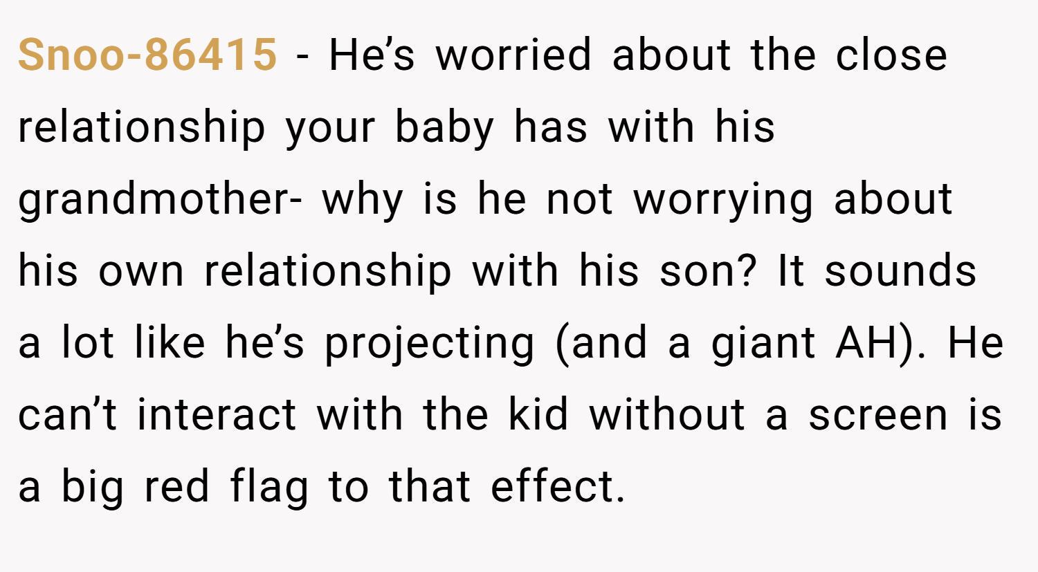 Snoo-86415 − He’s worried about the close relationship your baby has with his grandmother- why is he not worrying about his own relationship with his son? It sounds a lot like he’s projecting (and a giant AH). He can’t interact with the kid without a screen is a big red flag to that effect.