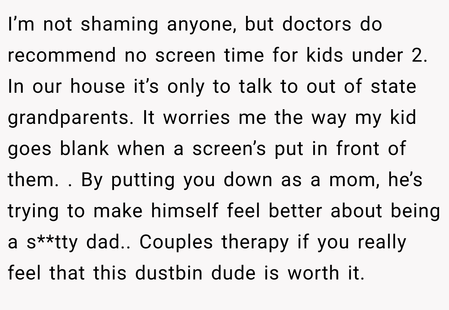 I’m not shaming anyone, but doctors do recommend no screen time for kids under 2. In our house it’s only to talk to out of state grandparents. It worries me the way my kid goes blank when a screen’s put in front of them. . By putting you down as a mom, he’s trying to make himself feel better about being a s**tty dad.. Couples therapy if you really feel that this dustbin dude is worth it.
