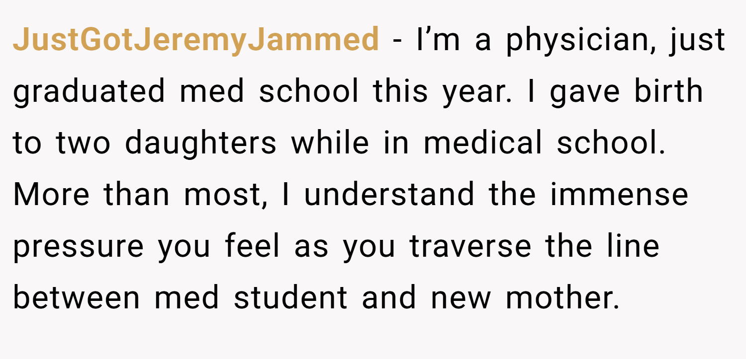 JustGotJeremyJammed − I’m a physician, just graduated med school this year. I gave birth to two daughters while in medical school. More than most, I understand the immense pressure you feel as you traverse the line between med student and new mother.