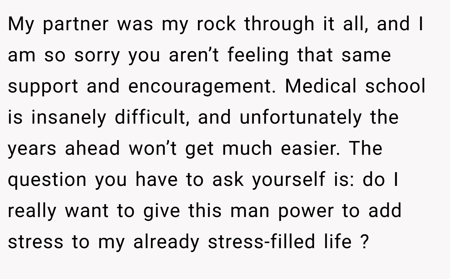 My partner was my rock through it all, and I am so sorry you aren’t feeling that same support and encouragement. Medical school is insanely difficult, and unfortunately the years ahead won’t get much easier. The question you have to ask yourself is: do I really want to give this man power to add stress to my already stress-filled life ?