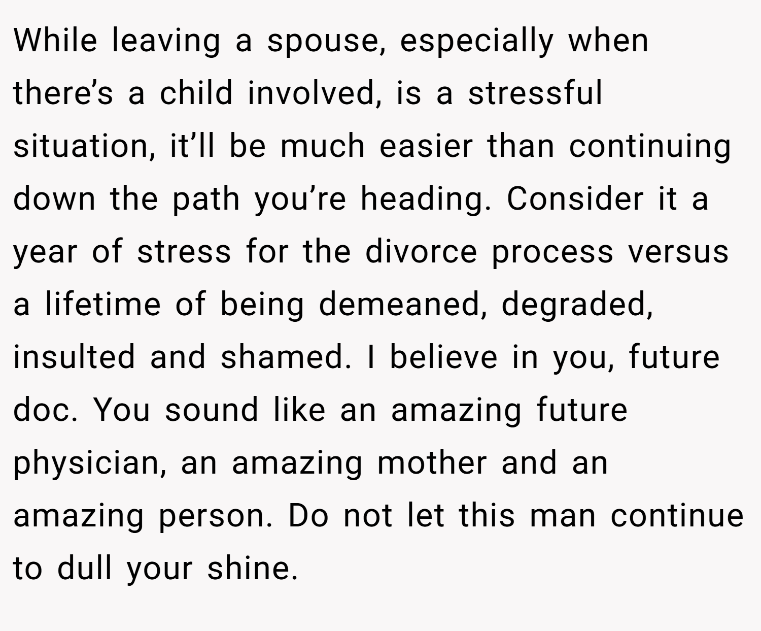 While leaving a spouse, especially when there’s a child involved, is a stressful situation, it’ll be much easier than continuing down the path you’re heading. Consider it a year of stress for the divorce process versus a lifetime of being demeaned, degraded, insulted and shamed. I believe in you, future doc. You sound like an amazing future physician, an amazing mother and an amazing person. Do not let this man continue to dull your shine.