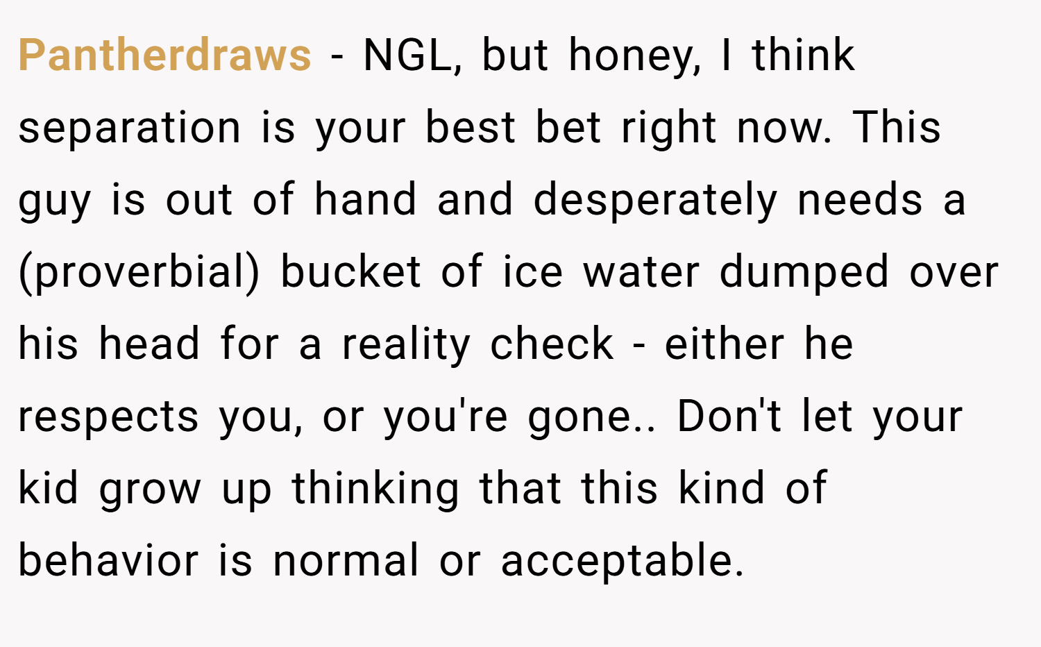 Pantherdraws − NGL, but honey, I think separation is your best bet right now. This guy is out of hand and desperately needs a (proverbial) bucket of ice water dumped over his head for a reality check - either he respects you, or you're gone.. Don't let your kid grow up thinking that this kind of behavior is normal or acceptable.