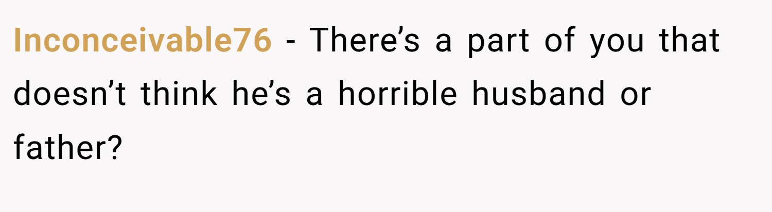 Inconceivable76 − There’s a part of you that doesn’t think he’s a horrible husband or father?