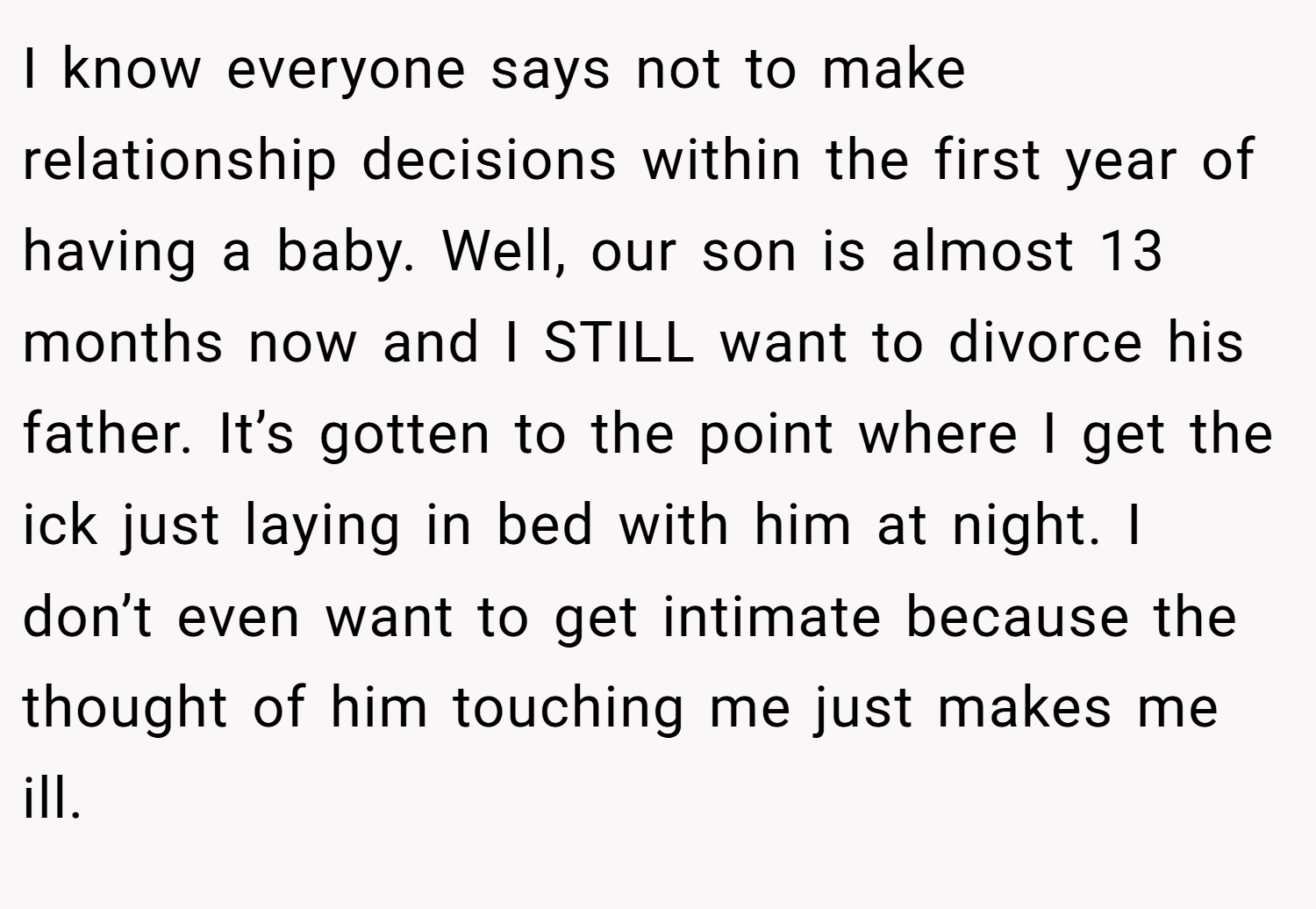 I know everyone says not to make relationship decisions within the first year of having a baby. Well, our son is almost 13 months now and I STILL want to divorce his father. It’s gotten to the point where I get the ick just laying in bed with him at night. I don’t even want to get intimate because the thought of him touching me just makes me ill.
