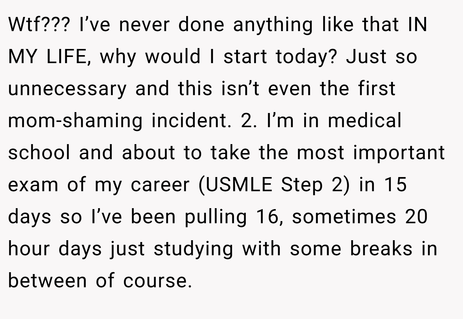 Wtf??? I’ve never done anything like that IN MY LIFE, why would I start today? Just so unnecessary and this isn’t even the first mom-shaming incident. 2. I’m in medical school and about to take the most important exam of my career (USMLE Step 2) in 15 days so I’ve been pulling 16, sometimes 20 hour days just studying with some breaks in between of course.