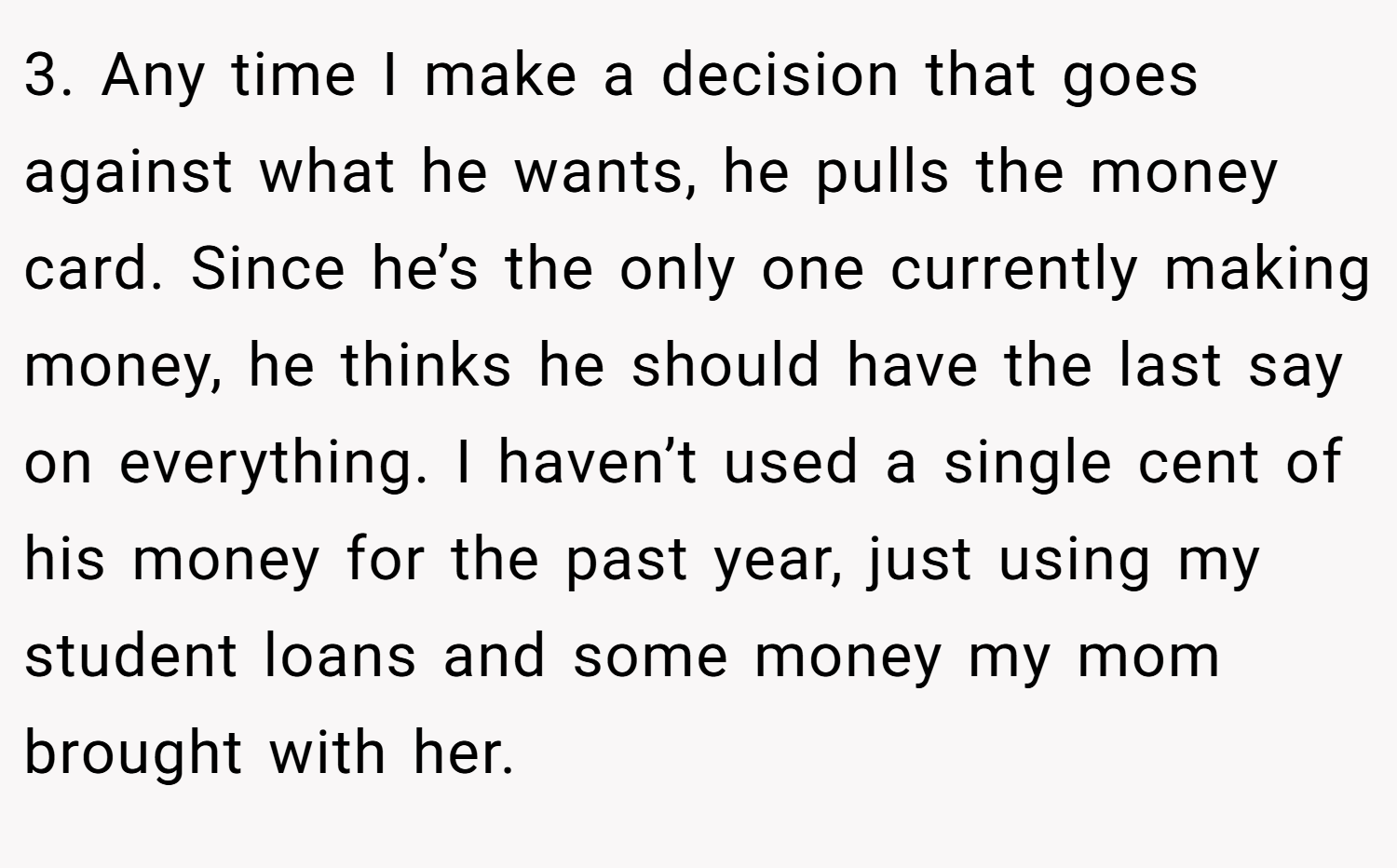 3. Any time I make a decision that goes against what he wants, he pulls the money card. Since he’s the only one currently making money, he thinks he should have the last say on everything. I haven’t used a single cent of his money for the past year, just using my student loans and some money my mom brought with her.