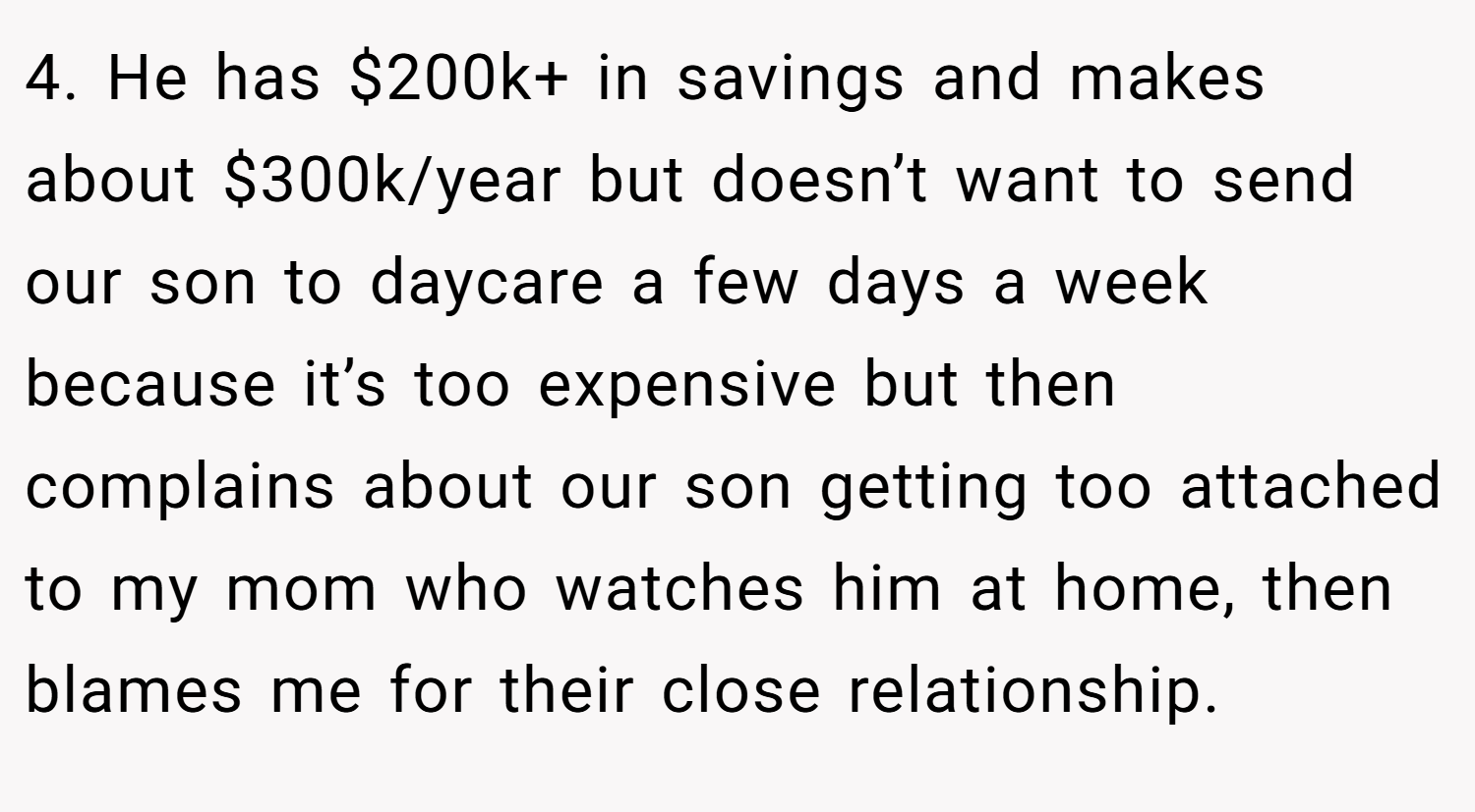 4. He has $200k+ in savings and makes about $300k/year but doesn’t want to send our son to daycare a few days a week because it’s too expensive but then complains about our son getting too attached to my mom who watches him at home, then blames me for their close relationship.